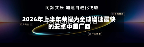 2026年上半年荣耀为全球增速最快的安卓中国厂商-第2张图片