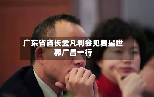 广东省省长孟凡利会见复星世界郭广昌一行