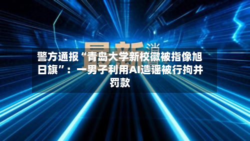 警方通报“青岛大学新校徽被指像旭日旗”：一男子利用AI造谣被行拘并罚款-第2张图片